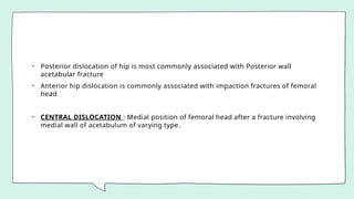 • Posterior dislocation of hip is most commonly associated with Posterior wall
acetabular fracture
• Anterior hip dislocation is commonly associated with impaction fractures of femoral
head
• CENTRAL DISLOCATION : Medial position of femoral head after a fracture involving
medial wall of acetabulum of varying type.
 