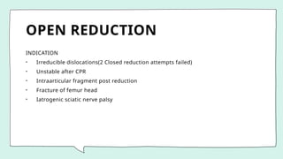 OPEN REDUCTION
INDICATION
• Irreducible dislocations(2 Closed reduction attempts failed)
• Unstable after CPR
• Intraarticular fragment post reduction
• Fracture of femur head
• Iatrogenic sciatic nerve palsy
 