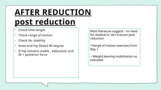 AFTER REDUCTION
post reduction
• Check limb length
• Check range of motion
• Check for stability
• Knee and hip flexed 90 degree
• If hip remains stable , Adduction and
IR + posterior force
Most literature suggest - no need
for skeletal or skin traction post
reduction
• Range of motion exercises from
Day 1
• Weight bearing mobilization as
tolerated
 