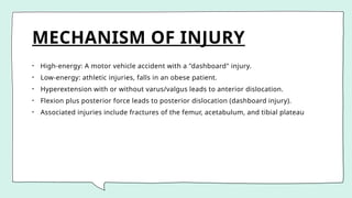 MECHANISM OF INJURY
• High-energy: A motor vehicle accident with a "dashboard" injury.
• Low-energy: athletic injuries, falls in an obese patient.
• Hyperextension with or without varus/valgus leads to anterior dislocation.
• Flexion plus posterior force leads to posterior dislocation (dashboard injury).
• Associated injuries include fractures of the femur, acetabulum, and tibial plateau
 