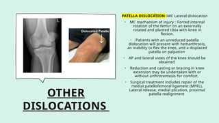 OTHER
DISLOCATIONS
PATELLA DISLOCATION :MC Lateral dislocation
• MC mechanism of injury : Forced internal
rotation of the femur on an externally
rotated and planted tibia with knee in
flexion.
• Patients with an unreduced patella
dislocation will present with hemarthrosis,
an inability to flex the knee, and a displaced
patella on palpation
• AP and lateral views of the knee should be
obtained
• Reduction and casting or bracing in knee
extension may be undertaken with or
without arthrocentesis for comfort.
• Surgical treatment includes repair of the
medial patellofemoral ligament (MPFL),
Lateral release, medial plication, proximal
patella realignment
 