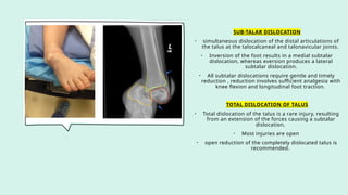 SUB-TALAR DISLOCATION
• simultaneous dislocation of the distal articulations of
the talus at the talocalcaneal and talonavicular joints.
• Inversion of the foot results in a medial subtalar
dislocation, whereas eversion produces a lateral
subtalar dislocation.
• All subtalar dislocations require gentle and timely
reduction , reduction involves sufficient analgesia with
knee flexion and longitudinal foot traction.
TOTAL DISLOCATION OF TALUS
• Total dislocation of the talus is a rare injury, resulting
from an extension of the forces causing a subtalar
dislocation.
• Most injuries are open
• open reduction of the completely dislocated talus is
recommended.
 