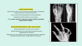LUNATE DISLOCATION
High energy injuries to the wrist associated with neurological
injury and poor functional outcomes
occurs when wrist extended and ulnarly deviated
Treatment closed reduction and casting
If fails open reduction, ligament repair, fixation, possible
carpal tunnel release.
METACARPOPHALANGEAL JOINT DISLOCATION
• Dorsal dislocations are the most common.
• Simple dislocations are reducible and present with a
hyperextension posture.
•Reduction can be achieved with initial hyperextension followed
by distal translation and simple flexion of the joint
 