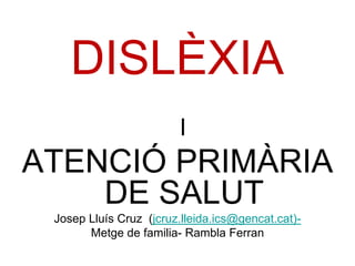 DISLÈXIA
                        I
ATENCIÓ PRIMÀRIA
    DE SALUT
 Josep Lluís Cruz (jcruz.lleida.ics@gencat.cat)-
       Metge de familia- Rambla Ferran
 