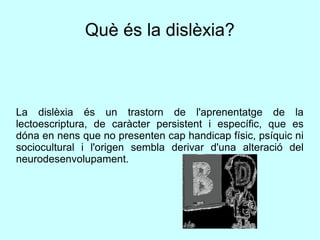 Què és la dislèxia?
La dislèxia és un trastorn de l'aprenentatge de la
lectoescriptura, de caràcter persistent i específic, que es
dóna en nens que no presenten cap handicap físic, psíquic ni
sociocultural i l'origen sembla derivar d'una alteració del
neurodesenvolupament.
 