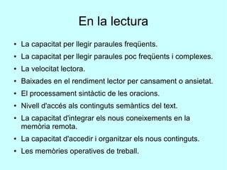 En la lectura
● La capacitat per llegir paraules freqüents.
● La capacitat per llegir paraules poc freqüents i complexes.
● La velocitat lectora.
● Baixades en el rendiment lector per cansament o ansietat.
● El processament sintàctic de les oracions.
● Nivell d'accés als continguts semàntics del text.
● La capacitat d'integrar els nous coneixements en la
memòria remota.
● La capacitat d'accedir i organitzar els nous continguts.
● Les memòries operatives de treball.
 