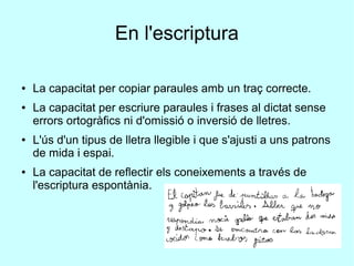 En l'escriptura
● La capacitat per copiar paraules amb un traç correcte.
● La capacitat per escriure paraules i frases al dictat sense
errors ortogràfics ni d'omissió o inversió de lletres.
● L'ús d'un tipus de lletra llegible i que s'ajusti a uns patrons
de mida i espai.
● La capacitat de reflectir els coneixements a través de
l'escriptura espontània.
 
