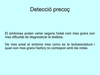 Detecció precoç
El simtomes poden veriar segons l'edat com mes grans son
mes dificultat de diagnosticar la dislèxia.
De mes prest el sintome mes comu es la lectoescriptura i
quan son mes grans l'esforç no correspon amb les notes.
 