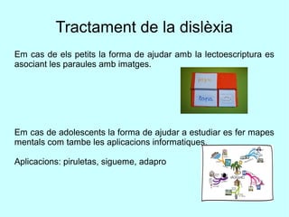 Tractament de la dislèxia
Em cas de els petits la forma de ajudar amb la lectoescriptura es
asociant les paraules amb imatges.
Em cas de adolescents la forma de ajudar a estudiar es fer mapes
mentals com tambe les aplicacions informatiques.
Aplicacions: piruletas, sigueme, adapro
 