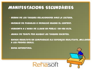 MANIFESTACIONS SECUNDÀRIES

• Rebuig de les tasques relacionades amb la lectura.

• Invenció de paraules o deducció segons el context.

• Vergonya a l’hora de llegir en públic i en veu alta.

• Manca de temps per acabar les tasques escrites.

• Baixos resultats en comparació als esforços realitzats. Milloren m
  a les proves orals.

• Baixa autoestima.
 