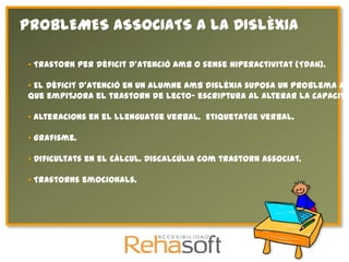 PROBLEMES ASSOCIATS A LA DISLÈXIA

• Trastorn per dèficit d'atenció amb o sense hiperactivitat (TDAH).

• El dèficit d'atenció en un alumne amb dislèxia suposa un problema afe
que empitjora el trastorn de lecto- escriptura al alterar la capacita

• Alteracions en el llenguatge verbal. Etiquetatge verbal.

• Grafisme.

• Dificultats en el càlcul. Discalcúlia com trastorn associat.

• Trastorns emocionals.
 