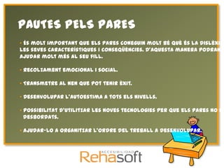 PAUTES PELS PARES
• És molt important que els pares coneguin molt bé què és la dislèxia
les seves característiques i conseqüències. D'aquesta manera podran
ajudar molt més al seu fill.

• Recolzament emocional i social.

• Transmetre al nen que pot tenir èxit.

• Desenvolupar l'autoestima a tots els nivells.

• Possibilitat d'utilitzar les noves tecnologies per que els pares no se
  desbordats.

• Ajudar-lo a organitzar l'ordre del treball a desenvolupar.
 