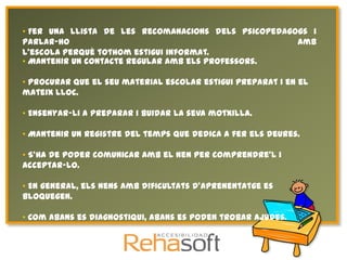 • Fer una llista de les recomanacions dels psicopedagogs i
parlar-ho                                             amb
l'escola perquè tothom estigui informat.
• Mantenir un contacte regular amb els professors.

• Procurar que el seu material escolar estigui preparat i en el
mateix lloc.

• Ensenyar-li a preparar i buidar la seva motxilla.

• Mantenir un registre del temps que dedica a fer els deures.

• S'ha de poder comunicar amb el nen per comprendre'l i
acceptar-lo.

• En general, els nens amb dificultats d'aprenentatge es
bloquegen.

• Com abans es diagnostiqui, abans es poden trobar ajudes.
 