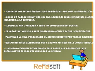 • Fomentar tot talent especial que exhibeixi el nen, com la pintura, l'espo

• Mai ha de parlar davant del seu fill sobre les seves dificultats d'aprene
incloure'l a la conversa.

• Elogiar al nen l'animarà a tenir un comportament positiu.

• És important que els pares mostrin una actitud activa i participativa.

• Plantejar la seva preocupació al centre educatiu per trobar solucions c

• Buscar recursos alternatius per a ajudar als seus fills (noves tecnologi

• L'actuació conjunta i coordinada dels pares, els professors i els
especialistes és clau per millorar la situació.
 