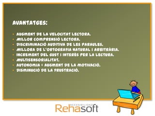 Avantatges:
•   Augment de la velocitat lectora.
•   Millor comprensió lectora.
•   Discriminació auditiva de les paraules.
•   Millora de l'ortografia natural i arbitrària.
•   Increment del gust i interès per la lectura.
•   Multisensorialitat.
•   Autonomia = Augment de la motivació.
•   Disminució de la frustració.
 