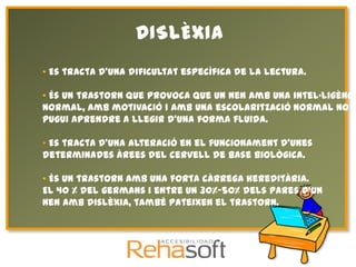 DISLÈXIA
• Es tracta d'una dificultat específica de la lectura.

• És un trastorn que provoca que un nen amb una intel·ligència
normal, amb motivació i amb una escolarització normal no
pugui aprendre a llegir d'una forma fluida.

• Es tracta d'una alteració en el funcionament d'unes
determinades àrees del cervell de base biològica.

• És un trastorn amb una forta càrrega hereditària.
El 40 % del germans i entre un 30%-50% dels pares d'un
nen amb dislèxia, també pateixen el trastorn.
 