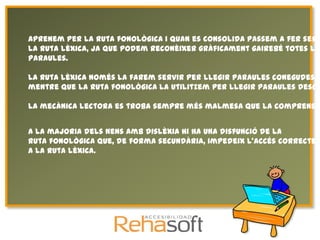 Aprenem per la ruta fonològica i quan es consolida passem a fer serv
la ruta lèxica, ja que podem reconèixer gràficament gairebé totes les
paraules.

La ruta lèxica només la farem servir per llegir paraules conegudes,
mentre que la ruta fonològica la utilitzem per llegir paraules desco

La mecànica lectora es troba sempre més malmesa que la comprensió


A la majoria dels nens amb dislèxia hi ha una disfunció de la
ruta fonològica que, de forma secundària, impedeix l'accés correcte
a la ruta lèxica.
 