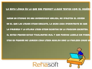 La RUTA LÈXICA és la que ens permet llegir textos com el següent


Sgeun un etsduio de una uivenrsdiad ignlsea, no ipmotra el odren

en el que las ltears etsan ersciats, la uicna csoa ipormtnate es que

la pmrirea y la utlima ltera etesn ecsritas en la psiocion cocrrtea.

El rsteo peuden estar ttaolmntee mal y aun pordas lerelo sin pobrlea

Etso es pquore no lemeos cdaa ltera asialda sino la paalbra cmoo un t
 