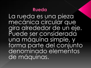 La rueda es una pieza
mecánica circular que
gira alrededor de un eje.
Puede ser considerada
una máquina simple, y
forma parte del conjunto
denominado elementos
de máquinas.
 