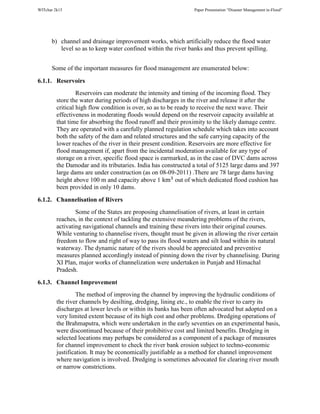 WITchar 2k15 Paper Presentation “Disaster Management in-Flood”
b) channel and drainage improvement works, which artificially reduce the flood water
level so as to keep water confined within the river banks and thus prevent spilling.
Some of the important measures for flood management are enumerated below:
6.1.1. Reservoirs
Reservoirs can moderate the intensity and timing of the incoming flood. They
store the water during periods of high discharges in the river and release it after the
critical high flow condition is over, so as to be ready to receive the next wave. Their
effectiveness in moderating floods would depend on the reservoir capacity available at
that time for absorbing the flood runoff and their proximity to the likely damage centre.
They are operated with a carefully planned regulation schedule which takes into account
both the safety of the dam and related structures and the safe carrying capacity of the
lower reaches of the river in their present condition. Reservoirs are more effective for
flood management if, apart from the incidental moderation available for any type of
storage on a river, specific flood space is earmarked, as in the case of DVC dams across
the Damodar and its tributaries. India has constructed a total of 5125 large dams and 397
large dams are under construction (as on 08-09-2011) .There are 78 large dams having
height above 100 m and capacity above 1 km%
out of which dedicated flood cushion has
been provided in only 10 dams.
6.1.2. Channelisation of Rivers
Some of the States are proposing channelisation of rivers, at least in certain
reaches, in the context of tackling the extensive meandering problems of the rivers,
activating navigational channels and training these rivers into their original courses.
While venturing to channelise rivers, thought must be given in allowing the river certain
freedom to flow and right of way to pass its flood waters and silt load within its natural
waterway. The dynamic nature of the rivers should be appreciated and preventive
measures planned accordingly instead of pinning down the river by channelising. During
XI Plan, major works of channelization were undertaken in Punjab and Himachal
Pradesh.
6.1.3. Channel Improvement
The method of improving the channel by improving the hydraulic conditions of
the river channels by desilting, dredging, lining etc., to enable the river to carry its
discharges at lower levels or within its banks has been often advocated but adopted on a
very limited extent because of its high cost and other problems. Dredging operations of
the Brahmaputra, which were undertaken in the early seventies on an experimental basis,
were discontinued because of their prohibitive cost and limited benefits. Dredging in
selected locations may perhaps be considered as a component of a package of measures
for channel improvement to check the river bank erosion subject to techno-economic
justification. It may be economically justifiable as a method for channel improvement
where navigation is involved. Dredging is sometimes advocated for clearing river mouth
or narrow constrictions.
 