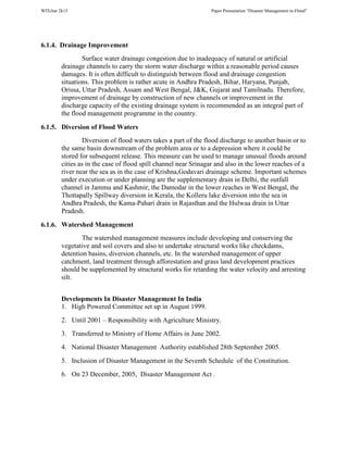 WITchar 2k15 Paper Presentation “Disaster Management in-Flood”
6.1.4. Drainage Improvement
Surface water drainage congestion due to inadequacy of natural or artificial
drainage channels to carry the storm water discharge within a reasonable period causes
damages. It is often difficult to distinguish between flood and drainage congestion
situations. This problem is rather acute in Andhra Pradesh, Bihar, Haryana, Punjab,
Orissa, Uttar Pradesh, Assam and West Bengal, J&K, Gujarat and Tamilnadu. Therefore,
improvement of drainage by construction of new channels or improvement in the
discharge capacity of the existing drainage system is recommended as an integral part of
the flood management programme in the country.
6.1.5. Diversion of Flood Waters
Diversion of flood waters takes a part of the flood discharge to another basin or to
the same basin downstream of the problem area or to a depression where it could be
stored for subsequent release. This measure can be used to manage unusual floods around
cities as in the case of flood spill channel near Srinagar and also in the lower reaches of a
river near the sea as in the case of Krishna,Godavari drainage scheme. Important schemes
under execution or under planning are the supplementary drain in Delhi, the outfall
channel in Jammu and Kashmir, the Damodar in the lower reaches in West Bengal, the
Thottapally Spillway diversion in Kerala, the Kolleru lake diversion into the sea in
Andhra Pradesh, the Kama-Pahari drain in Rajasthan and the Hulwaa drain in Uttar
Pradesh.
6.1.6. Watershed Management
The watershed management measures include developing and conserving the
vegetative and soil covers and also to undertake structural works like checkdams,
detention basins, diversion channels, etc. In the watershed management of upper
catchment, land treatment through afforestation and grass land development practices
should be supplemented by structural works for retarding the water velocity and arresting
silt.
Developments In Disaster Management In India
1. High Powered Committee set up in August 1999.
2. Until 2001 – Responsibility with Agriculture Ministry.
3. Transferred to Ministry of Home Affairs in June 2002.
4. National Disaster Management Authority established 28th September 2005.
5. Inclusion of Disaster Management in the Seventh Schedule of the Constitution.
6. On 23 December, 2005, Disaster Management Act .
 