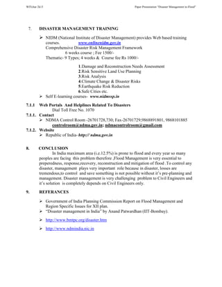 WITchar 2k15 Paper Presentation “Disaster Management in-Flood”
7. DISASTER MANAGEMENT TRAINING
NIDM (National Institute of Disaster Management) provides Web based training
courses. www.onlinenidm.gov.in
Comprehensive Disaster Risk Management Framework
6 weeks course ; Fee 1500/-
Thematic- 9 Types; 4 weeks & Course fee Rs 1000/-
1.Damage and Reconstruction Needs Assessment
2.Risk Sensitive Land Use Planning
3.Risk Analysis
4.Climate Change & Disaster Risks
5.Earthquake Risk Reduction
6.Safe Cities etc.
Self E-learning courses- www.nidmssp.in
7.1.1 Web Portals And Helplines Related To Disasters
Dial Toll Free No. 1070
7.1.1. Contact
NDMA Control Room -26701728,730; Fax-26701729;9868891801, 9868101885
controlroom@ndma.gov.in; ndmacontrolroom@gmail.com
7.1.2. Website
Republic of India- http:// ndma.gov.in
8. CONCLUSION
In India maximum area (i.e.12.5%) is prone to flood and every year so many
peoples are facing this problem therefore ,Flood Management is very essential to
preperedness, response,recovery, reconstruction and mitigation of flood .To control any
disaster, management plays very important role because in disaster, losses are
tremendous,to control and save something is not possible without it’s pre-planning and
management. Disaster management is very challenging problem to Civil Engineers and
it’s solution is completely depends on Civil Engineers only.
9. REFERANCES
Government of India Planning Commission Report on Flood Management and
Region Specific Issues for XII plan.
“Disaster management in India” by Anand Patwardhan (IIT-Bombay).
http://www.bmtpc.org/disaster.htm
http://www.ndmindia.nic.in
 