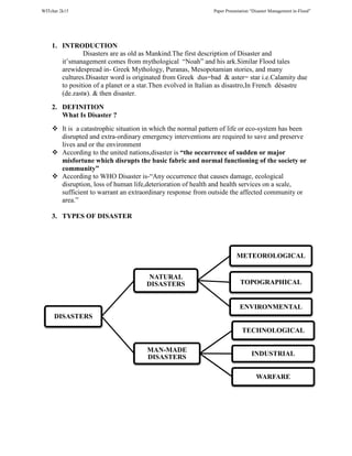 WITchar 2k15 Paper Presentation “Disaster Management in-Flood”
1. INTRODUCTION
Disasters are as old as Mankind.The first description of Disaster and
it’smanagement comes from mythological “Noah” and his ark.Similar Flood tales
arewidespread in- Greek Mythology, Puranas, Mesopotamian stories, and many
cultures.Disaster word is originated from Greek dus=bad & aster= star i.e.Calamity due
to position of a planet or a star.Then evolved in Italian as disastro,In French désastre
(de.zastʁ). & then disaster.
2. DEFINITION
What Is Disaster ?
It is a catastrophic situation in which the normal pattern of life or eco-system has been
disrupted and extra-ordinary emergency interventions are required to save and preserve
lives and or the environment
According to the united nations,disaster is “the occurrence of sudden or major
misfortune which disrupts the basic fabric and normal functioning of the society or
community”
According to WHO Disaster is-“Any occurrence that causes damage, ecological
disruption, loss of human life,deterioration of health and health services on a scale,
sufficient to warrant an extraordinary response from outside the affected community or
area.”
3. TYPES OF DISASTER
DISASTERS
NATURAL
DISASTERS
METEOROLOGICAL
TOPOGRAPHICAL
ENVIRONMENTAL
MAN-MADE
DISASTERS
TECHNOLOGICAL
INDUSTRIAL
WARFARE
 