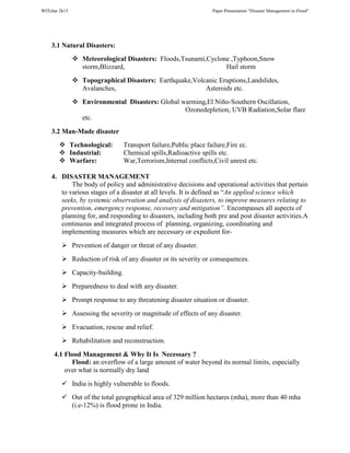 WITchar 2k15 Paper Presentation “Disaster Management in-Flood”
3.1 Natural Disasters:
Meteorological Disasters: Floods,Tsunami,Cyclone ,Typhoon,Snow
storm,Blizzard, Hail storm
Topographical Disasters: Earthquake,Volcanic Eruptions,Landslides,
Avalanches, Asteroids etc.
Environmental Disasters: Global warming,El Niño-Southern Oscillation,
Ozonedepletion, UVB Radiation,Solar flare
etc.
3.2 Man-Made disaster
Technological: Transport failure,Public place failure,Fire ec.
Industrial: Chemical spills,Radioactive spills etc.
Warfare: War,Terrorism,Internal conflicts,Civil unrest etc.
4. DISASTER MANAGEMENT
The body of policy and administrative decisions and operational activities that pertain
to various stages of a disaster at all levels. It is defined as “An applied science which
seeks, by systemic observation and analysis of disasters, to improve measures relating to
prevention, emergency response, recovery and mitigation”. Encompasses all aspects of
planning for, and responding to disasters, including both pre and post disaster activities.A
continuous and integrated process of planning, organizing, coordinating and
implementing measures which are necessary or expedient for-
Prevention of danger or threat of any disaster.
Reduction of risk of any disaster or its severity or consequences.
Capacity-building.
Preparedness to deal with any disaster.
Prompt response to any threatening disaster situation or disaster.
Assessing the severity or magnitude of effects of any disaster.
Evacuation, rescue and relief.
Rehabilitation and reconstruction.
4.1 Flood Management & Why It Is Necessary ?
Flood: an overflow of a large amount of water beyond its normal limits, especially
over what is normally dry land
India is highly vulnerable to floods.
Out of the total geographical area of 329 million hectares (mha), more than 40 mha
(i.e-12%) is flood prone in India.
 