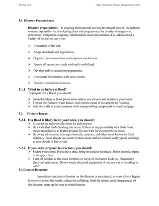 WITchar 2k15 Paper Presentation “Disaster Management in-Flood”
5.1 Disaster Preparedness
Disaster preparedness - Is ongoing multisectoral activity.In integral part of the national
system responsible for developing plans and programmes for disaster management,
prevention, mitigation, response, rehabilitation and reconstruction.Co-ordination of a
variety of sectors to carry out-
Evaluation of the risk.
Adopt standards and regulations.
Organize communication and response mechanism.
Ensure all resources- ready and easily mobilized.
Develop public education programmes.
Coordinate information with news media.
Disaster simulation exercises.
5.1.1 What to do before a flood?
To prepare for a flood, you should:
Avoid building in flood prone areas unless you elevate and reinforce your home.
Elevate the furnace, water heater, and electric panel if susceptible to flooding.
Seal the walls in your basement with waterproofing compounds to avoid seepage.
5.2. Disaster Impact
5.2.1. If a flood is likely to hit your area, you should:
Listen to the radio or television for information.
Be aware that flash flooding can occur. If there is any possibility of a flash flood,
move immediately to higher ground. Do not wait for instructions to move.
Be aware of streams, drainage channels, canyons, and other areas known to flood
suddenly. Flash floods can occur in these areas with or without such typical warnings
as rain clouds or heavy rain.
5.2.2. If you must prepare to evacuate, you should:
Secure your home. If you have time, bring in outdoor furniture. Move essential items
to an upper floor.
Turn off utilities at the main switches or valves if instructed to do so. Disconnect
electrical appliances. Do not touch electrical equipment if you are wet or standing in
water.
5.3.Disaster Response
Immediate reaction to disaster as the disaster is anticipated, or soon after it begins
in order to assess the needs, reduce the suffering, limit the spread and consequences of
the disaster, open up the way to rehabilitation.
 