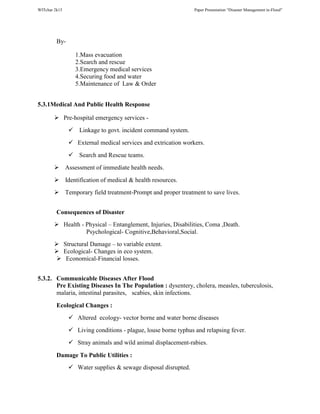 WITchar 2k15 Paper Presentation “Disaster Management in-Flood”
By-
1.Mass evacuation
2.Search and rescue
3.Emergency medical services
4.Securing food and water
5.Maintenance of Law & Order
5.3.1Medical And Public Health Response
Pre-hospital emergency services -
Linkage to govt. incident command system.
External medical services and extrication workers.
Search and Rescue teams.
Assessment of immediate health needs.
Identification of medical & health resources.
Temporary field treatment-Prompt and proper treatment to save lives.
Consequences of Disaster
Health - Physical – Entanglement, Injuries, Disabilities, Coma ,Death.
Psychological- Cognitive,Behavioral,Social.
Structural Damage – to variable extent.
Ecological- Changes in eco system.
Economical-Financial losses.
5.3.2. Communicable Diseases After Flood
Pre Existing Diseases In The Population : dysentery, cholera, measles, tuberculosis,
malaria, intestinal parasites, scabies, skin infections.
Ecological Changes :
Altered ecology- vector borne and water borne diseases
Living conditions - plague, louse borne typhus and relapsing fever.
Stray animals and wild animal displacement-rabies.
Damage To Public Utilities :
Water supplies & sewage disposal disrupted.
 