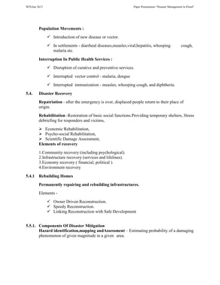WITchar 2k15 Paper Presentation “Disaster Management in-Flood”
Population Movements :
Introduction of new disease or vector.
In settlements - diarrheal diseases,measles,viral,hepatitis, whooping cough,
malaria etc.
Interruption In Public Health Services :
Disruption of curative and preventive services.
Interrupted vector control - malaria, dengue
Interrupted immunization - measles, whooping cough, and diphtheria.
5.4. Disaster Recovery
Repatriation - after the emergency is over, displaced people return to their place of
origin.
Rehabilitation -Restoration of basic social functions.Providing temporary shelters, Stress
debriefing for responders and victims,
Economic Rehabilitation,
Psycho-social Rehabilitation,
Scientific Damage Assessment,
Elements of recovery
1.Community recovery (including psychological).
2.Infrastructure recovery (services and lifelines).
3.Economy recovery ( financial, political ).
4.Environment recovery
5.4.1 Rebuilding Homes
Permanently repairing and rebuilding infrastructures.
Elements -
Owner Driven Reconstruction.
Speedy Reconstruction.
Linking Reconstruction with Safe Development
5.5.1. Components Of Disaster Mitigation
Hazard identification,mapping andAssessment – Estimating probability of a damaging
phenomenon of given magnitude in a given area.
 