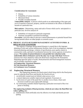 WITchar 2k15 Paper Presentation “Disaster Management in-Flood”
Considerations for Assessment-
History
Probability of various intensities
Maximum threat
Possible secondary hazards
Vulnerability analysis –A process which results in an understanding of the types and
level of exposure of persons, property, and the environment to the effects of identified
hazards at a particular time.
Risk analysis – Determining nature and scale of losses which can be anticipated in a
particular area. Involves analysis of-
Probability of a hazard of a particular magnitude.
Elements susceptible to potential loss/damage.
Prevention –Activities taken to prevent a natural phenomenon or potential hazard from
having harmful effects on either people or economic assets.
6. PRESENT STATUS OF FLOOD MANAGEMENT ACTIVITIES IN INDIA &
ROLE OF CIVIL ENGINEERS
The majority of damage during natural disasters is caused due to the improper
planning of cities and various infrastructure facilities, lack of site investigations, improper
structural planning and design, violation of specifications, poor quality control at
construction works, and lack of coordination between the various agencies involved in a
project.”Prevention of natural disasters is not possible but reduction in the
undesirable effects of disasters can be the only way to cope with them.”Different
measures have been adopted to reduce the flood losses and protect the flood plains.
Depending upon the nature of works, flood protection and flood management measures
may be broadly classified as under:
(a) Engineering / Structural Measures
(b) Non-Structural Measures
(c) Catchment Area Treatment
6.1 Engineering /Structural Measures
The engineering measures for flood control which bring relief to the flood prone
areas by reducing flood flows and thereby the flood levels are :
1. an artificially created reservoir behind a dam across a river
2. a natural depression suitably improved and regulated, if necessary or
3. by diversion of a part of the peak flow to another river or basin, where such
diversion would not cause appreciable damage.
4. by constructing a parallel channel bypassing a particular town/reach of the river
prone to flooding.
The engineering methods of flood protection, which do not reduce the flood flow but
reduce spilling, are:
a) embankments which artificially raise the effective river bank and thereby prevent
spilling
 