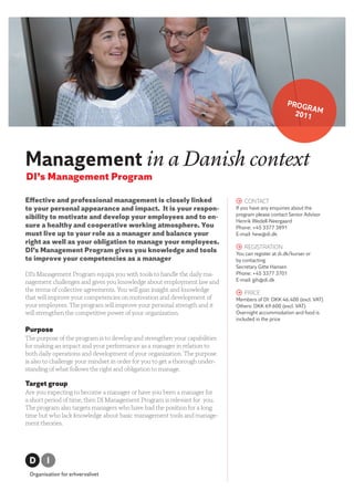 PROG
                                                                                                          RA
                                                                                                       2011 M




Management in a Danish context
DI’s Management Program

Eﬀective and professional management is closely linked                        > ContaCt
to your personal appearance and impact. It is your respon-                    If you have any enquiries about the
                                                                              program please contact Senior Advisor
sibility to motivate and develop your employees and to en-
                                                                              Henrik Wedell-Neergaard
sure a healthy and cooperative working atmosphere. You                        Phone: +45 3377 3891
must live up to your role as a manager and balance your                       E-mail: hew@di.dk
right as well as your obligation to manage your employees.
                                                                              > RegistRation
DI’s Management Program gives you knowledge and tools                         You can register at di.dk/kurser or
to improve your competencies as a manager                                     by contacting
                                                                              Secretary Gitte Hansen
DI’s Management Program equips you with tools to handle the daily ma-         Phone: +45 3377 3701
nagement challenges and gives you knowledge about employment law and          E-mail: gih@di.dk
the terms of collective agreements. You will gain insight and knowledge
                                                                              > PRiCe
that will improve your competencies on motivation and development of          Members of DI: DKK 46.400 (excl. VAT)
your employees. The program will improve your personal strength and it        Others: DKK 69.600 (excl. VAT)
will strengthen the competitive power of your organization.                   Overnight accommodation and food is
                                                                              included in the price

Purpose
The purpose of the program is to develop and strengthen your capabilities
for making an impact and your performance as a manager in relation to
both daily operations and development of your organization. The purpose
is also to challenge your mindset in order for you to get a thorough under-
standing of what follows the right and obligation to manage.

Target group
Are you expecting to become a manager or have you been a manager for
a short period of time, then DI Management Program is relevant for you.
The program also targets managers who have had the position for a long
time but who lack knowledge about basic management tools and manage-
ment theories.
 