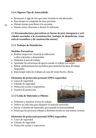 10
2.2.4 Algunos Tips de Autocuidado
➢	 Reconocer si algo de esto que estás viviendo te está afectando.
➢	 Pasa tiempo en compañía de otras personas.
➢	 Tómate tiempo para llorar si lo necesitas.
➢	 Intenta comer, descansar y dormir lo suficiente.
2.3 Recomendaciones preventivas en faenas de post emergencia y acti-
vidades asociadas a la reconstrucción (trabajos de demolición, remo-
ción de escombros y de construcción menor)
2.3.1 Trabajos de Demolición:
Medidas Preventivas:
➢	 Realizar inspección visual de la edificación
		 u obra a demoler o desmantelar.
➢	 Delimitar el área de trabajo.
➢	 Apuntalar las estructuras de apoyo cuando se trabaje con cargas.
➢	 Retirar continuamente los escombros para mantener las áreas de trabajo 	
despejadas.
➢	 Interrumpir todos los trabajos en caso de viento fuerte o lluvia.
Elementos de protección personal (EPPs) requeridos:
➢	 Casco de seguridad.
➢	 Calzado de seguridad.
➢	 Protección ocular y respiratoria.
➢	 Guantes de protección.
2.3.2 Caída de Materiales u Objetos
➢	 Delimitar y señalizar el área de trabajo.
➢	 Definir un solo sitio para disponer el material removido.
➢	 Iniciar el derribo de materiales, procurando la horizontalidad.
➢	 Evitar que las personas trabajen a distintos niveles en una misma vertical.
Elementos de protección personal (EPPs) requeridos:
➢	 Casco de seguridad.
➢	 Calzado de seguridad.
➢	 Protección ocular y respiratoria.
 