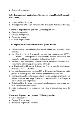 11
➢	 Guantes de protección.
2.3.3 Proyección de partículas peligrosas no inhalables (vidrio, cerá-
mica, metal)
➢	 Delimitar el área de trabajo.
➢	 Retirarpreviamentevidriosy cristales antes deiniciarlademolicióndellugar.
Elementos de protección personal (EPPs) requeridos:
➢	 Casco de seguridad.
➢	 Calzado de seguridad.
➢	 Protección ocular.
➢	 Guantes de protección.
2.3.4 Exposición a Material Particulado (polvo, fibras)
➢	 Primero realizar inspección visual de la edificación u obra a demoler o des-
mantelar.
➢	 Identificar la presencia de materiales que posean componentes de ASBES-
TO-CEMENTO como: planchas lisas (internit), planchas onuduladas tipo
pizarreño, moldeados, tubería, pisos vinílicos (tipo flexit).
➢	 Señalizar la zona donde se encuentre el material identificado anteriormente,
para evitar el tránsito de personas ajenas al trabajo.
➢	 Se deberán utilizar Elementos de Protección Personal para el retiro de mate-
riales de ASBESTO-CEMENTO.
➢	 Los materiales de asbesto-cemento, NO se deben: aserrar, lijar, cortar, pulir,
golpear ni taladrar, ya que estas acciones generan liberación de fibra.
➢	 Una vez retiradas los materiales de asbesto-cemento, deben ser envueltos en
plástico resistente u otro tipo de envoltorio o encapsulado, pero de igual o
mejor calidad, y ser etiquetados.
➢	 Delimitar el área de trabajo e informar a los trabajadores la presencia de ma-
terial particulado en el ambiente.
➢	 Mojar continuamente los escombros para evitar la formación de nubes de
polvo.
Elementos de protección personal (EPPs) requeridos:
➢	 Casco de seguridad.
➢	 Calzado de seguridad.
➢	 Protección respiratoria y ocular.
 