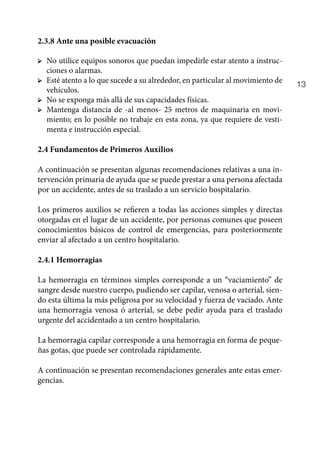 13
2.3.8 Ante una posible evacuación
➢	 No utilice equipos sonoros que puedan impedirle estar atento a instruc-
ciones o alarmas.
➢	 Esté atento a lo que sucede a su alrededor, en particular al movimiento de
vehículos.
➢	 No se exponga más allá de sus capacidades físicas.
➢	 Mantenga distancia de -al menos- 25 metros de maquinaria en movi-
miento; en lo posible no trabaje en esta zona, ya que requiere de vesti-
menta e instrucción especial.
2.4 Fundamentos de Primeros Auxilios
A continuación se presentan algunas recomendaciones relativas a una in-
tervención primaria de ayuda que se puede prestar a una persona afectada
por un accidente, antes de su traslado a un servicio hospitalario.
Los primeros auxilios se refieren a todas las acciones simples y directas
otorgadas en el lugar de un accidente, por personas comunes que poseen
conocimientos básicos de control de emergencias, para posteriormente
enviar al afectado a un centro hospitalario.
2.4.1 Hemorragias
La hemorragia en términos simples corresponde a un “vaciamiento” de
sangre desde nuestro cuerpo, pudiendo ser capilar, venosa o arterial, sien-
do esta última la más peligrosa por su velocidad y fuerza de vaciado. Ante
una hemorragia venosa ó arterial, se debe pedir ayuda para el traslado
urgente del accidentado a un centro hospitalario.
La hemorragia capilar corresponde a una hemorragia en forma de peque-
ñas gotas, que puede ser controlada rápidamente.
A continuación se presentan recomendaciones generales ante estas emer-
gencias.
 