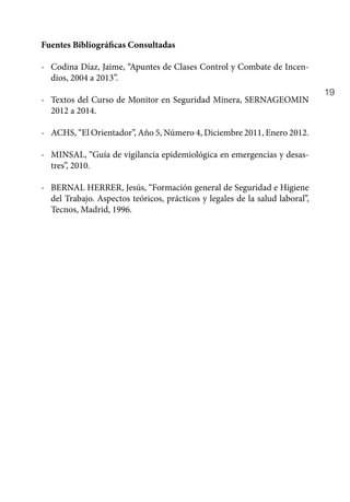 19
Fuentes Bibliográficas Consultadas
-	 Codina Díaz, Jaime, “Apuntes de Clases Control y Combate de Incen-
dios, 2004 a 2013”.
-	 Textos del Curso de Monitor en Seguridad Minera, SERNAGEOMIN
2012 a 2014.
- 	 ACHS, “El Orientador”, Año 5, Número 4, Diciembre 2011, Enero 2012.
-	 MINSAL, “Guía de vigilancia epidemiológica en emergencias y desas-
tres”, 2010.
-	 BERNAL HERRER, Jesús, “Formación general de Seguridad e Higiene
del Trabajo. Aspectos teóricos, prácticos y legales de la salud laboral”,
Tecnos, Madrid, 1996.
 