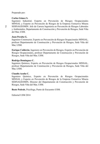 2
Preparado por:
Carlos Gómez S.
Ingeniero Industrial, Experto en Prevención de Riesgos Ocupacionales
MINSAL y Experto en Prevención de Riesgos de la Empresa Extractiva Minera
SERNAGEOMIN. Jefe de Carrera Ingeniería en Prevención de Riesgos Laborales
y Ambientales, Departamento de Construcción y Prevención de Riesgos, Sede Viña
del Mar, USM.
Juan Peralta G.
Ingeniero Constructor, Experto en Prevención de Riesgos Ocupacionales MINSAL,
profesor Departamento de Construcción y Prevención de Riesgos, Sede Viña del
Mar, USM.
Enrique Calderón, Ingeniero en Prevención de Riesgos, Experto en Prevención de
Riesgos Ocupacionales, profesor Departamento de Construcción y Prevención de
Riesgos, Sede Viña del Mar, USM.
Rodrigo Domínguez C.
Ingeniero Químico, Experto en Prevención de Riesgos Ocupacionales MINSAL,
profesor Departamento de Construcción y Prevención de Riesgos, Sede Viña del
Mar, USM.
Claudio Acuña C.
Ingeniero Químico, Experto en Prevención de Riesgos Ocupacionales
MINSAL y Experto en Prevención de Riesgos de la Empresa Extractiva Minera
SERNAGEOMIN, Director del Departamento de Construcción y Prevención de
Riesgos, Sede Viña del Mar, USM.
Beate Pedrals, Psicóloga, Punto de Encuentro USM.
Editorial USM 2014
 