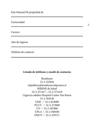 3
Este Manual ES propiedad de
Universidad
Carrera
Año de ingreso
Teléfono de contacto
Listado de teléfonos y emails de contactos
Bomberos
32-2-255856
relpublicas@bomberosvalparaiso.cl
SEREMI de Salud
32-2-571417 – 32-2-571419
Urgencia adultos Hospital Carlos Van Buren
32-2-364146
USM / 32-2-654000
PUCV / 32-2-273000
UV / 32-2-507000
UPLA / 32-2-500100
INJUV / 32-2-239171
 