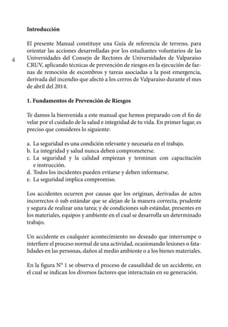4
Introducción
El presente Manual constituye una Guía de referencia de terreno, para
orientar las acciones desarrolladas por los estudiantes voluntarios de las
Universidades del Consejo de Rectores de Universidades de Valparaíso
CRUV, aplicando técnicas de prevención de riesgos en la ejecución de fae-
nas de remoción de escombros y tareas asociadas a la post emergencia,
derivada del incendio que afectó a los cerros de Valparaíso durante el mes
de abril del 2014.
1. Fundamentos de Prevención de Riesgos
Te damos la bienvenida a este manual que hemos preparado con el fin de
velar por el cuidado de la salud e integridad de tu vida. En primer lugar, es
preciso que consideres lo siguiente:
a.	 La seguridad es una condición relevante y necesaria en el trabajo.
b.	La integridad y salud nunca deben comprometerse.
c. 	 La seguridad y la calidad empiezan y terminan con capacitación
e instrucción.
d.	Todos los incidentes pueden evitarse y deben informarse.
e.	 La seguridad implica compromiso.
Los accidentes ocurren por causas que los originan, derivadas de actos
incorrectos ó sub estándar que se alejan de la manera correcta, prudente
y segura de realizar una tarea; y de condiciones sub estándar, presentes en
los materiales, equipos y ambiente en el cual se desarrolla un determinado
trabajo.
Un accidente es cualquier acontecimiento no deseado que interrumpe o
interfiere el proceso normal de una actividad, ocasionando lesiones o fata-
lidades en las personas, daños al medio ambiente o a los bienes materiales.
En la figura N° 1 se observa el proceso de causalidad de un accidente, en
el cual se indican los diversos factores que interactuán en su generación.
 