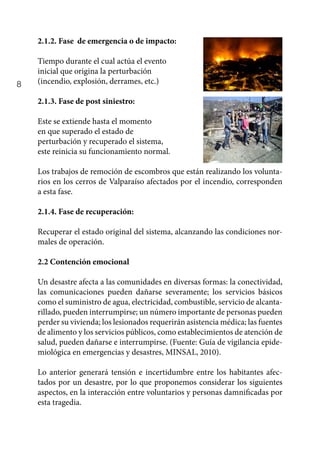 8
2.1.2. Fase de emergencia o de impacto:
Tiempo durante el cual actúa el evento
inicial que origina la perturbación
(incendio, explosión, derrames, etc.)
2.1.3. Fase de post siniestro:
Este se extiende hasta el momento
en que superado el estado de
perturbación y recuperado el sistema,
este reinicia su funcionamiento normal.
Los trabajos de remoción de escombros que están realizando los volunta-
rios en los cerros de Valparaíso afectados por el incendio, corresponden
a esta fase.
2.1.4. Fase de recuperación:
Recuperar el estado original del sistema, alcanzando las condiciones nor-
males de operación.
2.2 Contención emocional
Un desastre afecta a las comunidades en diversas formas: la conectividad,
las comunicaciones pueden dañarse severamente; los servicios básicos
como el suministro de agua, electricidad, combustible, servicio de alcanta-
rillado, pueden interrumpirse; un número importante de personas pueden
perder su vivienda; los lesionados requerirán asistencia médica; las fuentes
de alimento y los servicios públicos, como establecimientos de atención de
salud, pueden dañarse e interrumpirse. (Fuente: Guía de vigilancia epide-
miológica en emergencias y desastres, MINSAL, 2010).
Lo anterior generará tensión e incertidumbre entre los habitantes afec-
tados por un desastre, por lo que proponemos considerar los siguientes
aspectos, en la interacción entre voluntarios y personas damnificadas por
esta tragedia.
 