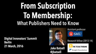 From Subscription
To Membership:
What Publishers Need to Know
Digital Innovators’ Summit
Berlin
21 March, 2016
Research fellow (2013-14)
Jake Batsell
@jbatsell
Assistant professor
 