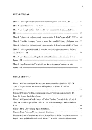 ix 
LISTA DE MAPAS 
Mapa 1: Localização das praças estudadas no município de João Pessoa – PB ----------- 
26 
Mapa 2: Centro Principal de João Pessoa ------------------------------------------------------- 
37 
Mapa 3: Localização da Praça Anthenor Navarro no centro histórico de João Pessoa – PB ---------------------------------------------------------------------------------------------------- 
52 
Mapa 4: Perímetro de tombamento do centro histórico de João Pessoa pelo IPHAEP --- 
56 
Mapa 5: Eixos Direcionais da Estrutura Urbana do centro histórico de João Pessoa ----- 
57 
Mapa 6: Perímetro de tombamento do centro histórico de João Pessoa pelo IPHAN ---- 
58 
Mapa 7: Localização das praças Rio Branco e Vidal de Negreiros no centro histórico de João Pessoa – PB ------------------------------------------------------------------------------- 
60 
Mapa 8: Usos do entorno da Praça Barão do Rio Branco no centro histórico de João Pessoa – PB ----------------------------------------------------------------------------------------- 
81 
Mapa 9: Usos do entorno da Praça Anthenor Navarro no centro histórico de João Pessoa – PB ----------------------------------------------------------------------------------------- 
98 
LISTA DE FIGURAS 
Figura 1: (A) Praça Anthenor Navarro com posto de gasolina, década de 1990. (B) Vista da Praça Anthenor Navarro com a recuperação da praça e os casarios reformados. ----------------------------------------------------------------------------------------- 
27 
Figura 2: (A) Praça Rio Branco antes da reforma, servindo de estacionamento. (B) Praça Rio Branco depois da reforma. ----------------------------------------------------------- 
28 
Figura 3: (A) Ponto de Cem Réis com o Viaduto Damásio Franca à direita, década de 1980. (B) Atual configuração do Ponto de Cem Réis com vista para o Paraíba Palace Hotel. ------------------------------------------------------------------------------------------------ 
29 
Figura 4: Hotel Globo antes e depois do restauro. --------------------------------------------- 
50 
Figura 5: Praça Anthenor Navarro e casario do entorno. ------------------------------------- 
51 
Figura 6: (A) Praça Anthenor Navarro. (B) Largo São Frei Pedro Gonçalves. ------------ 
53 
Figura 7: (A) Igreja Rosário dos Pretos em 1920. (B) Praça Vidal de Negreiros, com 
 