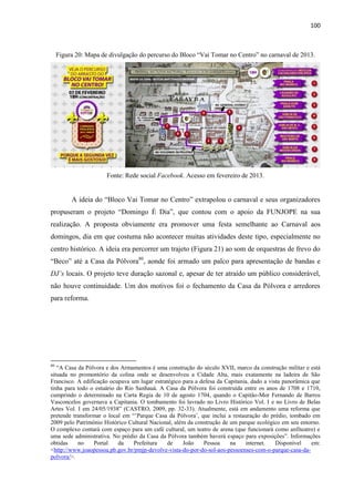 100 
Figura 20: Mapa de divulgação do percurso do Bloco “Vai Tomar no Centro” no carnaval de 2013. 
Fonte: Rede social Facebook. Acesso em fevereiro de 2013. 
A ideia do “Bloco Vai Tomar no Centro” extrapolou o carnaval e seus organizadores propuseram o projeto “Domingo É Dia”, que contou com o apoio da FUNJOPE na sua realização. A proposta obviamente era promover uma festa semelhante ao Carnaval aos domingos, dia em que costuma não acontecer muitas atividades deste tipo, especialmente no centro histórico. A ideia era percorrer um trajeto (Figura 21) ao som de orquestras de frevo do “Beco” até a Casa da Pólvora80, aonde foi armado um palco para apresentação de bandas e DJ’s locais. O projeto teve duração sazonal e, apesar de ter atraído um público considerável, não houve continuidade. Um dos motivos foi o fechamento da Casa da Pólvora e arredores para reforma. 
80 “A Casa da Pólvora e dos Armamentos é uma construção do século XVII, marco da construção militar e está situada no promontório da colina onde se desenvolveu a Cidade Alta, mais exatamente na ladeira de São Francisco. A edificação ocupava um lugar estratégico para a defesa da Capitania, dado a vista panorâmica que tinha para todo o estuário do Rio Sanhauá. A Casa da Pólvora foi construída entre os anos de 1708 e 1710, cumprindo o determinado na Carta Regia de 10 de agosto 1704, quando o Capitão-Mor Fernando de Barros Vasconcelos governava a Capitania. O tombamento foi lavrado no Livro Histórico Vol. I e no Livro de Belas Artes Vol. I em 24/05/1938” (CASTRO, 2009, pp. 32-33). Atualmente, está em andamento uma reforma que pretende transformar o local em “’Parque Casa da Pólvora’, que inclui a restauração do prédio, tombado em 2009 pelo Patrimônio Histórico Cultural Nacional, além da construção de um parque ecológico em seu entorno. O complexo contará com espaço para um café cultural, um teatro de arena (que funcionará como anfiteatro) e uma sede administrativa. No prédio da Casa da Pólvora também haverá espaço para exposições”. Informações obtidas no Portal da Prefeitura de João Pessoa na internet. Disponível em: <http://www.joaopessoa.pb.gov.br/pmjp-devolve-vista-do-por-do-sol-aos-pessoenses-com-o-parque-casa-da- polvora/>.  