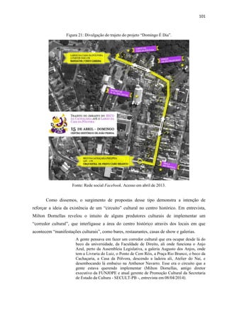 101 
Figura 21: Divulgação do trajeto do projeto “Domingo É Dia”. 
Fonte: Rede social Facebook. Acesso em abril de 2013. 
Como dissemos, o surgimento de propostas desse tipo demonstra a intenção de reforçar a ideia da existência de um “circuito” cultural no centro histórico. Em entrevista, Milton Dornellas revelou o intuito de alguns produtores culturais de implementar um “corredor cultural”, que interligasse a área do centro histórico através dos locais em que acontecem “manifestações culturais”, como bares, restaurantes, casas de show e galerias. 
A gente pensava em fazer um corredor cultural que era ocupar desde lá do beco da universidade, da Faculdade de Direito, ali onde funciona o Anjo Azul, perto da Assembleia Legislativa, a galeria Augusto dos Anjos, onde tem a Livraria do Luiz, o Ponto de Cem Réis, a Praça Rio Branco, o beco da Cachaçaria, a Casa da Pólvora, descendo a ladeira ali, Atelier do Nai, e desembocando lá embaixo na Anthenor Navarro. Esse era o circuito que a gente estava querendo implementar (Milton Dornellas, antigo diretor executivo da FUNJOPE e atual gerente de Promoção Cultural da Secretaria de Estado da Cultura - SECULT-PB -, entrevista em 08/04/2014). 
 