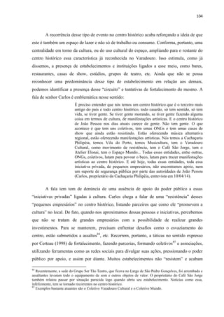 104 
A recorrência desse tipo de evento no centro histórico acaba reforçando a ideia de que este é também um espaço de lazer e não só de trabalho ou consumo. Conforma, portanto, uma centralidade em torno da cultura, ou do uso cultural do espaço, ampliando para o restante do centro histórico essa característica já reconhecida no Varadouro. Isso estimula, como já dissemos, a presença de estabelecimentos e instituições ligados a esse meio, como bares, restaurantes, casas de show, estúdios, grupos de teatro, etc. Ainda que não se possa reconhecer uma predominância desse tipo de estabelecimento em relação aos demais, podemos identificar a presença desse “circuito” e tentativas de fortalecimento do mesmo. A fala de senhor Carlos é emblemática nesse sentido: 
É preciso entender que nós temos um centro histórico que é o terceiro mais antigo do país e todo centro histórico, todo casarão, só tem sentido, só tem vida, se tiver gente. Se tiver gente morando, se tiver gente fazendo alguma coisa em termos de cultura, de manifestações artísticas. E o centro histórico de João Pessoa nos dias atuais carece de gente. Não tem gente. O que acontece é que tem uns coletivos, tem umas ONGs e tem umas casas de show que ainda estão resistindo. Estão oferecendo música alternativa regional, estão oferecendo manifestações artísticas. Nós temos a Cachaçaria Philipéia, temos Vila do Porto, temos Musicultura, tem o Varadouro Cultural, como movimento de resistência, tem o Café São Jorge, tem o Atelier Elonai, tem o Espaço Mundo... Todas essas entidades, entre outras, ONGs, coletivos, lutam para povoar o beco, lutam para trazer manifestações artísticas ao centro histórico. E até hoje, todas essas entidades, toda essa iniciativa privada, de pequenos empresários, não encontramos apoio, nem um suporte de segurança pública por parte das autoridades de João Pessoa (Carlos, proprietário da Cachaçaria Philipéia, entrevista em 10/04/14). 
A fala tem tom de denúncia de uma ausência de apoio do poder público a essas “iniciativas privadas” ligadas à cultura. Carlos chega a falar de uma “resistência” desses “pequenos empresários” no centro histórico, listando parceiros que como ele “promovem a cultura” no local. De fato, quando nos aproximamos dessas pessoas e iniciativas, percebemos que não se tratam de grandes empresários com a possibilidade de realizar grandes investimentos. Para se manterem, precisam enfrentar desafios como o esvaziamento do centro, estão submetidos a assaltos84, etc. Recorrem, portanto, a táticas no sentido expresso por Certeau (1998) de fortalecimento, fazendo parcerias, formando coletivos85 e associações, utilizando ferramentas como as redes sociais para divulgar suas ações, pressionando o poder público por apoio, e assim por diante. Muitos estabelecimentos não “resistem” e acabam 
84 Recentemente, a sede do Grupo Ser Tão Teatro, que ficava no Largo de São Pedro Gonçalves, foi arrombada e assaltantes levaram todo o equipamento de som e outros objetos de valor. O proprietário do Café São Jorge também relatou passar por situação parecida logo quando abriu seu estabelecimento. Notícias como essa, infelizmente, tem se tornado recorrentes no centro histórico. 
85 Exemplos bastante atuantes são o Coletivo Varadouro Cultural e o Coletivo Mundo.  