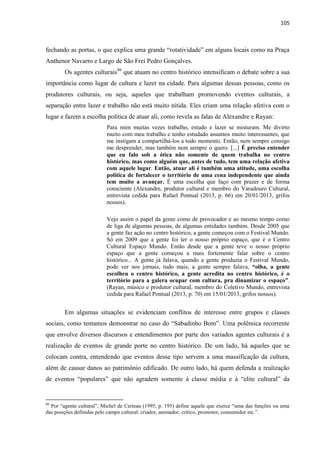 105 
fechando as portas, o que explica uma grande “rotatividade” em alguns locais como na Praça Anthenor Navarro e Largo de São Frei Pedro Gonçalves. 
Os agentes culturais86 que atuam no centro histórico intensificam o debate sobre a sua importância como lugar de cultura e lazer na cidade. Para algumas dessas pessoas, como os produtores culturais, ou seja, aqueles que trabalham promovendo eventos culturais, a separação entre lazer e trabalho não está muito nítida. Eles criam uma relação afetiva com o lugar e fazem a escolha política de atuar ali, como revela as falas de Alexandre e Rayan: 
Para mim muitas vezes trabalho, estudo e lazer se misturam. Me divirto muito com meu trabalho e tenho estudado assuntos muito interessantes, que me instigam a compartilhá-los a todo momento. Então, nem sempre consigo me desprender, mas também nem sempre o quero. [...] É preciso entender que eu falo sob a ótica não somente de quem trabalha no centro histórico, mas como alguém que, antes de tudo, tem uma relação afetiva com aquele lugar. Então, atuar ali é também uma atitude, uma escolha política de fortalecer o território de uma cena independente que ainda tem muito a avançar. É uma escolha que faço com prazer e de forma consciente (Alexandre, produtor cultural e membro do Varadouro Cultural, entrevista cedida para Rafael Pontual (2013, p. 66) em 20/01/2013, grifos nossos). 
Vejo assim o papel da gente como de provocador e ao mesmo tempo como de liga de algumas pessoas, de algumas entidades também. Desde 2005 que a gente faz ação no centro histórico, a gente começou com o Festival Mundo. Só em 2009 que a gente foi ter o nosso próprio espaço, que é o Centro Cultural Espaço Mundo. Então desde que a gente teve o nosso próprio espaço que a gente começou a mais fortemente falar sobre o centro histórico... A gente já falava, quando a gente produzia o Festival Mundo, pode ver nos jornais, tudo mais, a gente sempre falava, “olha, a gente escolheu o centro histórico, a gente acredita no centro histórico, é o território para a galera ocupar com cultura, pra dinamizar o espaço”. (Rayan, músico e produtor cultural, membro do Coletivo Mundo, entrevista cedida para Rafael Pontual (2013, p. 70) em 15/01/2013, grifos nossos). 
Em algumas situações se evidenciam conflitos de interesse entre grupos e classes sociais, como tentamos demonstrar no caso do “Sabadinho Bom”. Uma polêmica recorrente que envolve diversos discursos e entendimentos por parte dos variados agentes culturais é a realização de eventos de grande porte no centro histórico. De um lado, há aqueles que se colocam contra, entendendo que eventos desse tipo servem a uma massificação da cultura, além de causar danos ao patrimônio edificado. De outro lado, há quem defenda a realização de eventos “populares” que não agradem somente à classe média e à “elite cultural” da 
86 Por “agente cultural”, Michel de Certeau (1995, p. 195) define aquele que exerce “uma das funções ou uma das posições definidas pelo campo cultural: criador, animador, crítico, promotor, consumidor etc.”.  