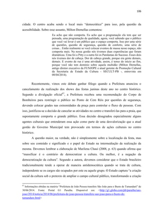 106 
cidade. O centro acaba sendo o local mais “democrático” para isso, pela questão da acessibilidade. Sobre esse assunto, Milton Dornellas comentou: 
Eu acho que não comporta. Eu acho que a programação ela tem que ser pensada, uma programação de qualidade, agora, você sabendo que o público que você vai levar é um público que o espaço comporta. Isso por uma série de questões, questão de segurança, questão de conforto, uma série de coisas... Então realmente se você colocar eventos de massa nesse espaço, não comporta mais. Na nossa gestão nós tivemos duas experiências que foram dramáticas. Uma foi a Pitty e a outra foi os Paralamas do Sucesso. Esses dois nós tivemos dor de cabeça. Dor de cabeça grande, porque era gente demais, demais. E evento de rua é uma atividade, assim, é tenso do início ao fim, porque você não tem domínio sobre aquela multidão (Milton Dornellas, antigo diretor executivo da FUNJOPE e atual gerente de Promoção Cultural da Secretaria de Estado da Cultura - SECULT-PB -, entrevista em 08/04/2014). 
Recentemente, vimos este debate ganhar fôlego quando a Prefeitura anunciou o cancelamento da realização dos shows das festas juninas deste ano no centro histórico. Segundo a divulgação oficial87, a Prefeitura recebeu uma recomendação do Corpo de Bombeiros para restringir o público no Ponto de Cem Réis por questões de segurança, devendo colocar grades nas extremidades da praça para controlar o fluxo de pessoas. Com isso, justificou-se a decisão de cancelar as atividades no centro e transferi-las para a praia, que supostamente comporta o grande público. Essa decisão desagradou especialmente alguns agentes culturais que entenderam essa ação como parte de uma desvalorização que a atual gestão do Governo Municipal tem provocado em termos de ações culturais no centro histórico. 
A questão maior, na verdade, não é simplesmente sobre a localização da festa, mas sobre seu conteúdo e significado e o papel do Estado na intermediação da realização da mesma. Devemos lembrar a elaboração de Marilena Chauí (2008, p. 63) quando afirma que “massificar é o contrário de democratizar a cultura. Ou melhor, é a negação da democratização da cultura”. Segundo a autora, devemos considerar que o Estado brasileiro tradicionalmente tende a operar de maneira antidemocrática quando se trata de cultura, independente se os cargos são ocupados por este ou aquele grupo. O Estado captura “a criação social da cultura sob o pretexto de ampliar o campo cultural público, transformando a criação 
87 Informações obtidas na matéria “Prefeitura de João Pessoa transfere São João para o Busto de Tamandaré” de 30/06/2014. Fonte: Portal G1 Paraíba. Disponível em: <http://g1.globo.com/pb/paraiba/sao- joao/2014/noticia/2014/06/prefeitura-de-joao-pessoa-transfere-sao-joao-para-o-busto-de- tamandare.html>  
