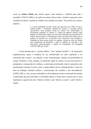 107 
social em cultura oficial, para fazê-la operar como doutrina e irradiá-la para toda a sociedade” (CHAUÍ, 2008, p. 63, grifos da autora). Desse modo, o Estado se apresenta como “produtor de cultura”, quando na verdade é um “produto da cultura”. De acordo com a autora, ainda há 
[...] outra modalidade de ação estatal, que data dos anos 1990, em que o Estado propõe o “tratamento moderno da cultura” e considera arcaico apresentar-se como produtor oficial de cultura. Por modernidade, os governantes entendem os critérios e a lógica da indústria cultural, cujos padrões o Estado busca repetir, por meio das instituições governamentais de cultura. Dessa maneira, o Estado passa a operar no interior da cultura com os padrões de mercado. Se, no primeiro caso, oferecia-se como produtor e irradiador de uma cultura oficial, no segundo, oferece-se como um balcão para atendimento de demandas; e adota os padrões do consumo e dos massmedia, particularmente, o padrão da consagração do consagrado (CHAUÍ, 2008, pp. 63-64). 
A festa pensada para o “grande público”, com “grandes atrações” e de proporções megalomaníacas sugere a tendência de sua transformação em mero espetáculo a ser consumido pela “massa”, sua redução a mero entretenimento, distante da possibilidade da criação. Distancia a festa, portanto, da dimensão ampla de cultura, em que são possíveis a apropriação, a transgressão do cotidiano, a valorização da dimensão criativa e propositiva das manifestações culturais. Esvazia, assim, o espaço público de seu conteúdo político, “como um local de dialógica interação política e exteriorização dos conflitos e das discordâncias” (LEITE, 2002, p. 116), em que a alteridade e a diversidade provocam a construção de sentidos e significados que não estão dados e concebidos alhures. É diante desse contexto que se torna importante e urgente lutar pelo “direito à cultura”, pelo “direito ao centro” e pelo “direito à cidade”. 
 