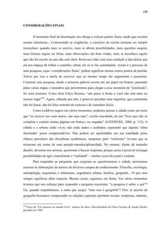 108 
CONSIDERAÇÕES FINAIS 
O momento final da dissertação nos obriga a colocar pontos finais, ainda que existam muitas reticências... Contrariando as exigências, o exercício da escrita costuma ser sempre inconcluso: quando mais se escreve, mais se abrem possibilidades, mais questões surgem, mais leituras urgem ser feitas, mais observações são bem vindas, mais se reconhece aquilo que não foi escrito ou que não está claro. Resta-nos lidar com essa condição e não deixar que ela nos impeça de trilhar o caminho, afinal, ele só se faz caminhando. Assim é o percurso de uma pesquisa, cujas “considerações finais” podem significar muitos outros pontos de partida. Talvez por isso a tarefa de escrever seja ao mesmo tempo tão angustiante e prazerosa. Construir esta pesquisa, desde a primeira palavra escrita em um papel em branco, passando pelas várias etapas e meandros que percorremos para chegar a esse momento de “conclusão”, foi uma aventura. Como diria Chico Science, “um passo à frente e você não está mais no mesmo lugar”88. Agora, olhando pra trás, é possível perceber uma trajetória, que certamente não foi linear, não foi feita somente de certezas e de caminhos fáceis. 
Como Lefebvre sugere em vários momentos, podemos pensar a cidade como um texto que “se escreve nos seus muros, nas suas ruas”; escrita inacabada, de um “livro que não se completa e contém muitas páginas em branco, ou rasgadas” (LEFEBVRE, 2008, p. 112). A cidade e o urbano estão vivos, não estão dados e acabados, esperando que alguma “alma iluminada” possa compreendê-los. Não podem ser apreendidos em sua totalidade pelos olhares parcelares das disciplinas acadêmicas, tampouco pelo “ecletismo” leviano que as misturam em nome de uma pseudo-transdisciplinaridade. No entanto, diante de tamanho desafio, devemos nos arriscar, questionar e buscar respostas, porque assim é possível enxergar possibilidades de agir e transformar a “realidade” – muitas vezes tão cruel e violenta. 
Para responder as perguntas que surgiram ao questionarmos a cidade, precisamos recorrer às elaborações de autores de diversos campos do conhecimento. Filosofia, sociologia, antropologia, arquitetura e urbanismo, engenharia urbana, história, geografia... O que nem sempre significou obter resposta. Mesmo assim, seguimos em frente. Em vários momentos tivemos que nos esforçar para responder a pergunta recorrente: “a pesquisa é sobre o quê”? Ou, quando respondíamos, a outra que surgia: “mas isso é geografia”? Sim, se através da geografia buscamos compreender as relações espaciais (portanto sociais, temporais, naturais, 
88 Verso de “Um passeio no mundo livre”, música do disco Afrociberdelia de Chico Science & Nação Zumbi, gravado em 1996.  